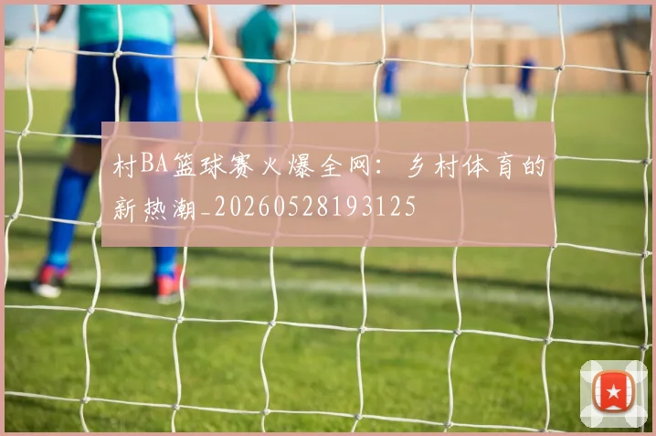 村BA篮球赛火爆全网：乡村体育的新热潮_20260528193125