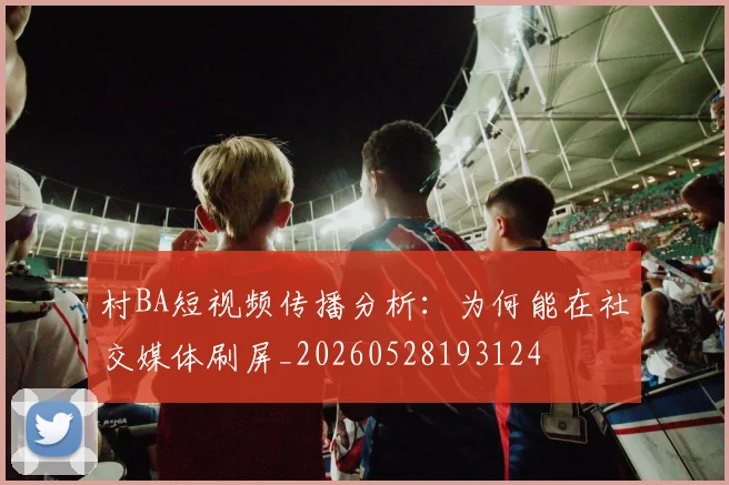 村BA短视频传播分析：为何能在社交媒体刷屏_20260528193124