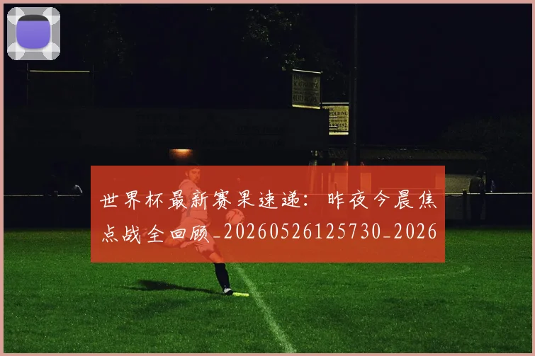 世界杯最新赛果速递：昨夜今晨焦点战全回顾_20260526125730_20260607160639