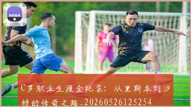 C罗职业生涯全纪录：从里斯本到沙特的传奇之路_20260526125254