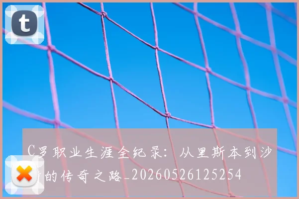 C罗职业生涯全纪录：从里斯本到沙特的传奇之路_20260526125254