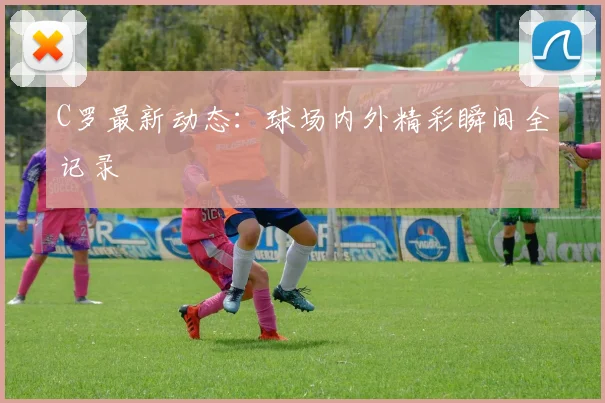 C罗最新动态：球场内外精彩瞬间全记录